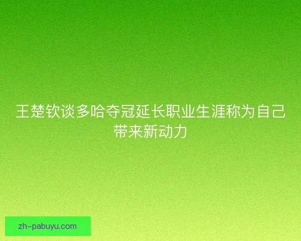 王楚钦谈多哈夺冠延长职业生涯称为自己带来新动力