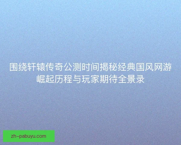 围绕轩辕传奇公测时间揭秘经典国风网游崛起历程与玩家期待全景录