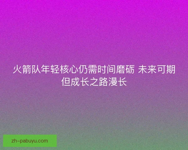火箭队年轻核心仍需时间磨砺 未来可期但成长之路漫长