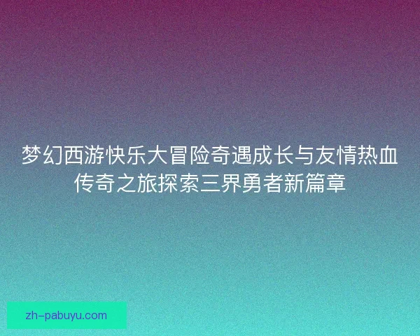 梦幻西游快乐大冒险奇遇成长与友情热血传奇之旅探索三界勇者新篇章