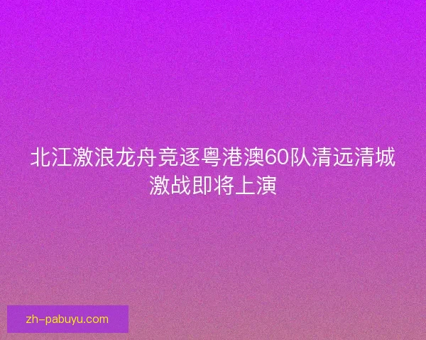 北江激浪龙舟竞逐粤港澳60队清远清城激战即将上演